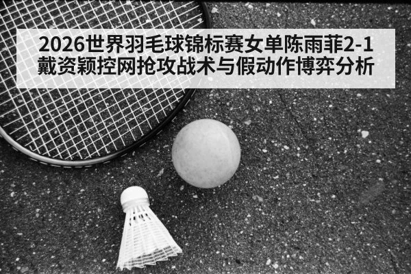 2026世界羽毛球锦标赛女单陈雨菲2-1戴资颖控网抢攻战术与假动作博弈分析