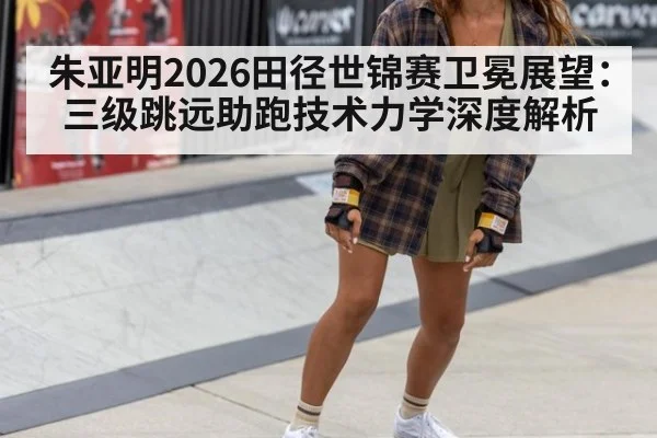 朱亚明2026田径世锦赛卫冕展望：三级跳远助跑技术力学深度解析