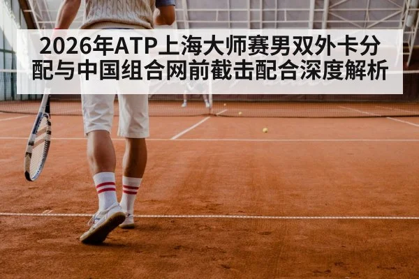 2026年ATP上海大师赛男双外卡分配与中国组合网前截击配合深度解析